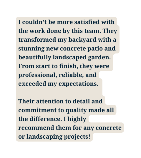 I couldn t be more satisfied with the work done by this team They transformed my backyard with a stunning new concrete patio and beautifully landscaped garden From start to finish they were professional reliable and exceeded my expectations Their attention to detail and commitment to quality made all the difference I highly recommend them for any concrete or landscaping projects