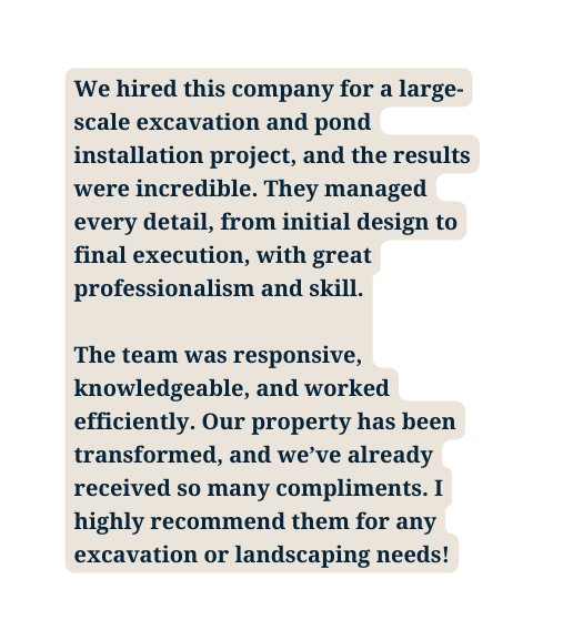 We hired this company for a large scale excavation and pond installation project and the results were incredible They managed every detail from initial design to final execution with great professionalism and skill The team was responsive knowledgeable and worked efficiently Our property has been transformed and we ve already received so many compliments I highly recommend them for any excavation or landscaping needs